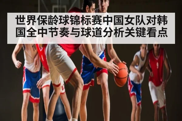 世界保龄球锦标赛中国女队对韩国全中节奏与球道分析关键看点